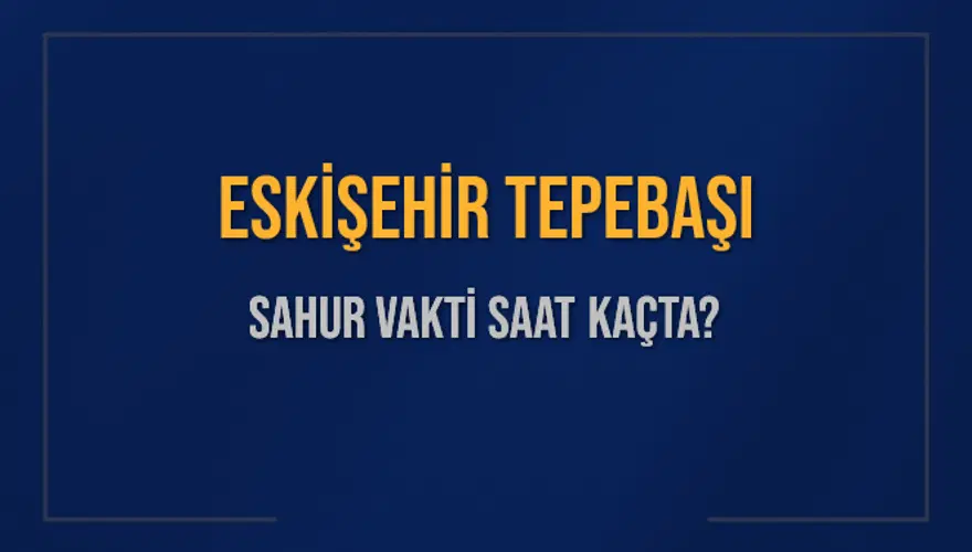 ESKİŞEHİR TEPEBAŞI SAHUR VAKTİ SAAT KAÇTA? 