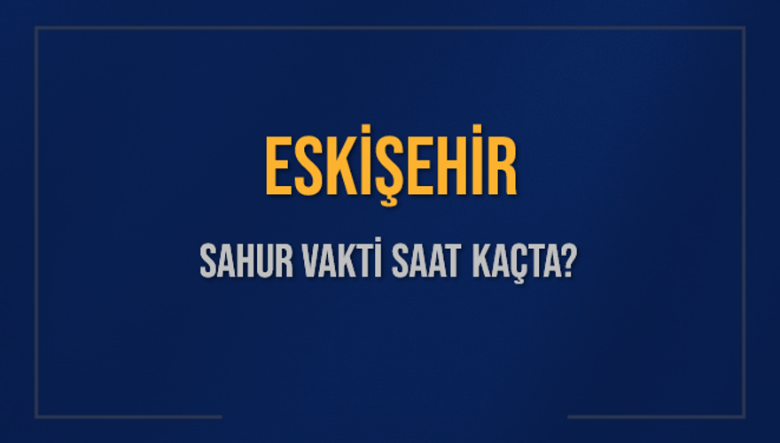 ESKİŞEHİR SAHUR VAKTİ SAAT KAÇTA? 