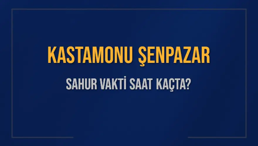 KASTAMONU ŞENPAZAR SAHUR VAKTİ SAAT KAÇTA? 