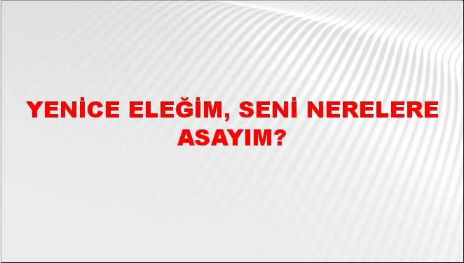 Yenice eleğim, seni nerelere asayım?