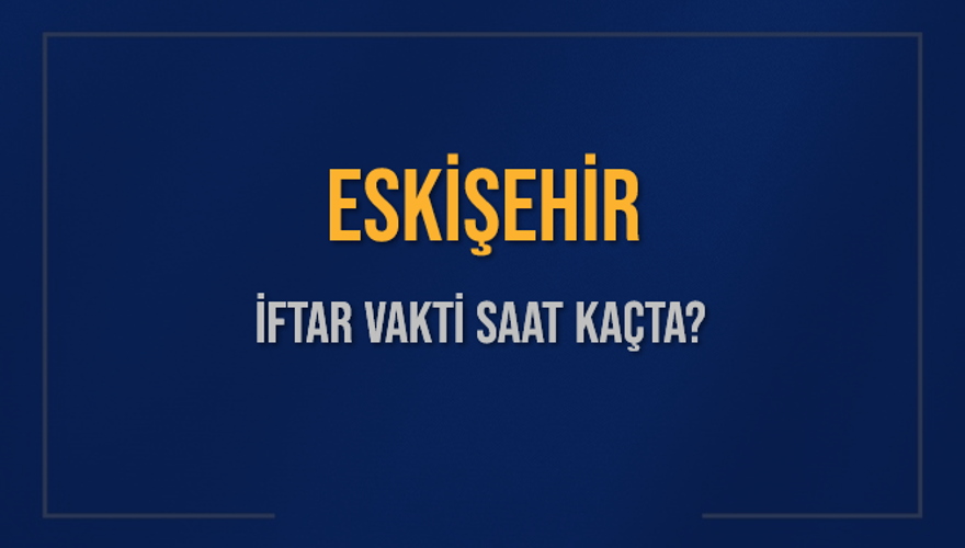 ESKİŞEHİR İFTAR VAKTİ SAAT KAÇTA? 